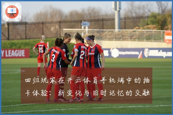 回归玩家在开云体育手机端中的抽卡体验：新变化与旧时记忆的交融