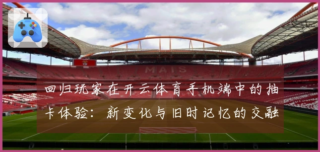 回归玩家在开云体育手机端中的抽卡体验：新变化与旧时记忆的交融